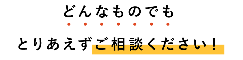 どんなものでもとりあえずご相談ください！