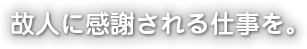 故人に感謝される仕事を。